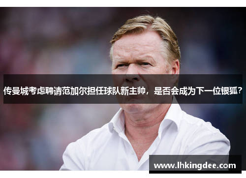 传曼城考虑聘请范加尔担任球队新主帅，是否会成为下一位银狐？