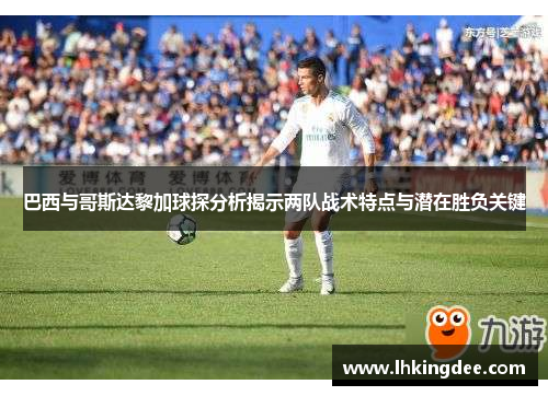 巴西与哥斯达黎加球探分析揭示两队战术特点与潜在胜负关键